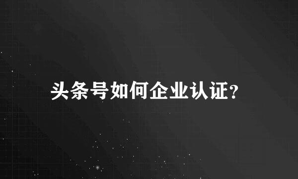 头条号如何企业认证？
