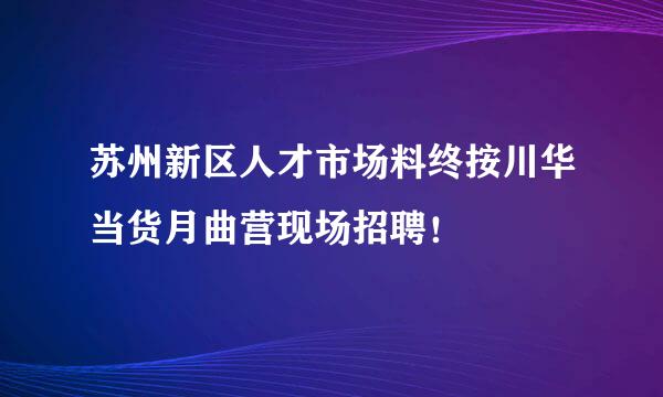 苏州新区人才市场料终按川华当货月曲营现场招聘！