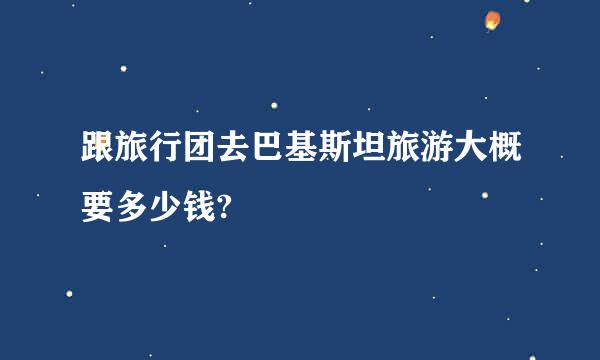 跟旅行团去巴基斯坦旅游大概要多少钱?