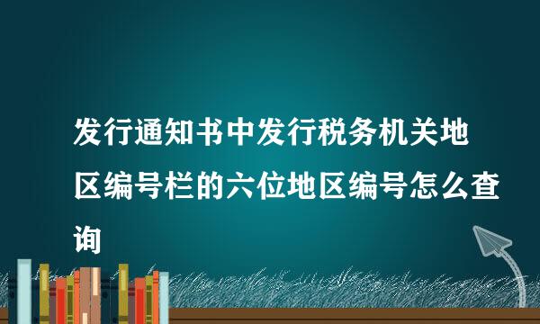 发行通知书中发行税务机关地区编号栏的六位地区编号怎么查询