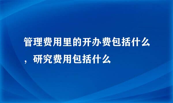 管理费用里的开办费包括什么，研究费用包括什么