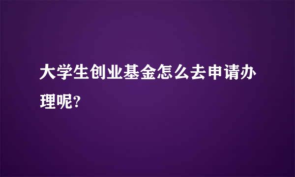 大学生创业基金怎么去申请办理呢?
