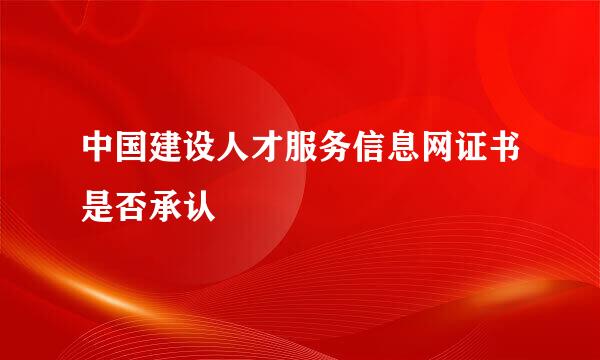 中国建设人才服务信息网证书是否承认
