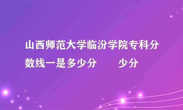 山西师范大学临汾学院专科分数线一是多少分  少分
