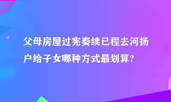 父母房屋过宪奏续已程去河扬户给子女哪种方式最划算?
