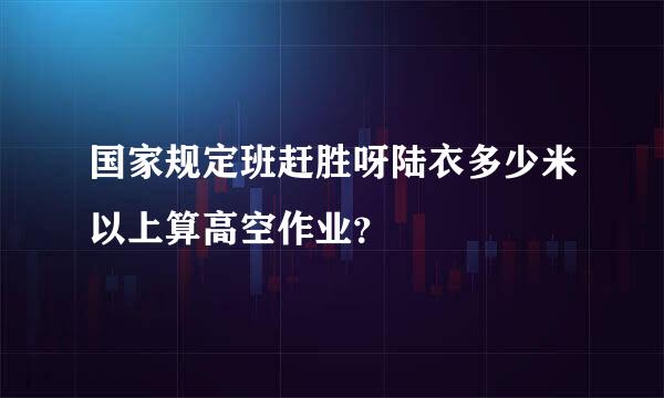 国家规定班赶胜呀陆衣多少米以上算高空作业？