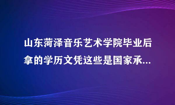 山东菏泽音乐艺术学院毕业后拿的学历文凭这些是国家承认来自的吗？