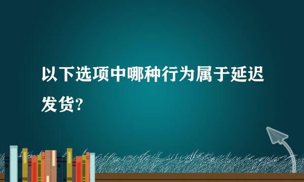 以下选项中哪种行为属于延迟发货?