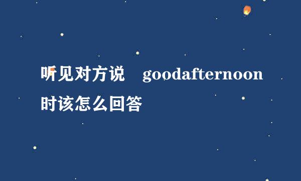 听见对方说 goodafternoon时该怎么回答