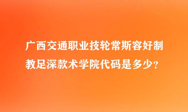 广西交通职业技轮常斯容好制教足深款术学院代码是多少？