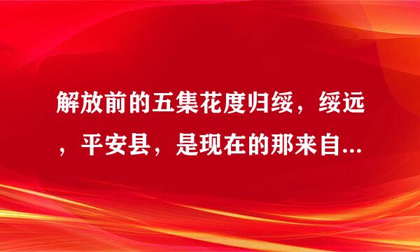解放前的五集花度归绥，绥远，平安县，是现在的那来自里？请先知告知。谢谢！