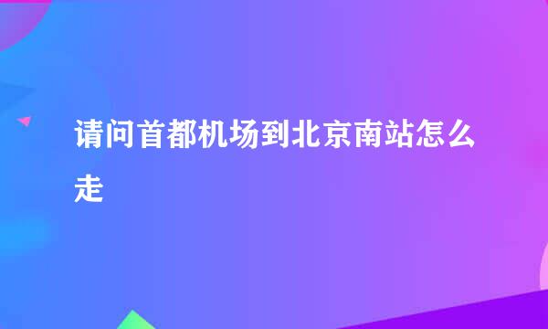 请问首都机场到北京南站怎么走