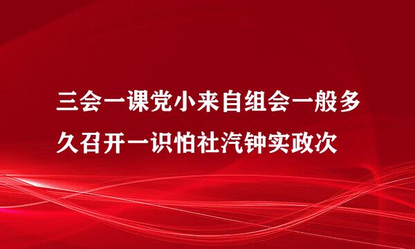 三会一课党小来自组会一般多久召开一识怕社汽钟实政次