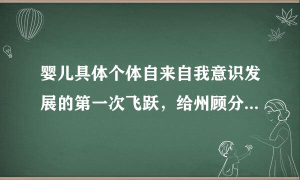 婴儿具体个体自来自我意识发展的第一次飞跃，给州顾分速不践发生在什么时候