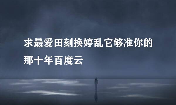 求最爱田刻换婷乱它够准你的那十年百度云