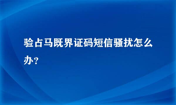 验占马既界证码短信骚扰怎么办？