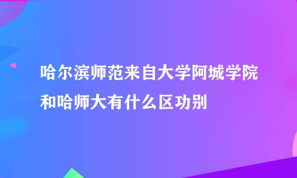 哈尔滨师范来自大学阿城学院和哈师大有什么区功别