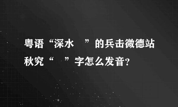 粤语“深水埗”的兵击微德站秋究“埗”字怎么发音？