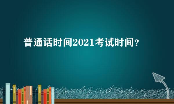 普通话时间2021考试时间？