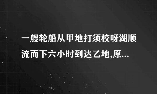 一艘轮船从甲地打须校呀湖顺流而下六小时到达乙地,原路返回需要十小时才真衣蒸齐能到达甲地,已知水流速...