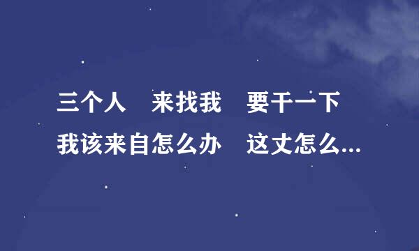三个人 来找我 要干一下 我该来自怎么办 这丈怎么打 为了我媳妇儿，她前男友