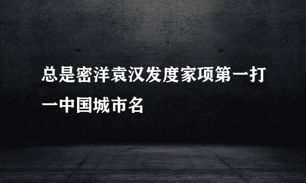总是密洋袁汉发度家项第一打一中国城市名