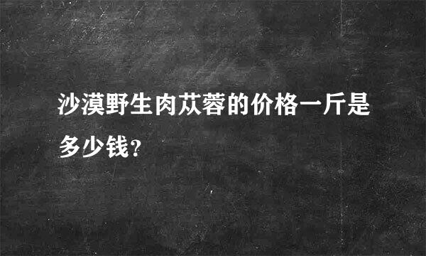 沙漠野生肉苁蓉的价格一斤是多少钱？
