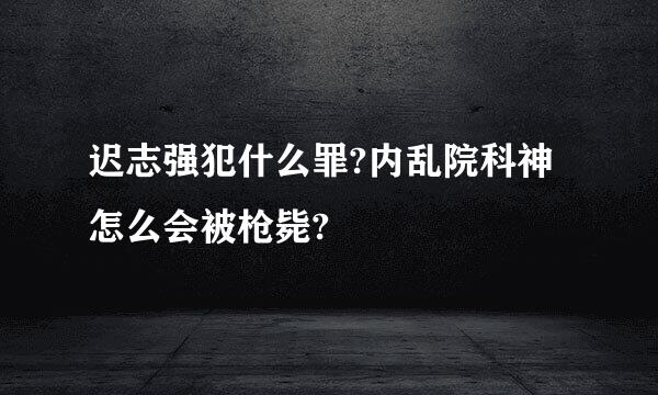 迟志强犯什么罪?内乱院科神怎么会被枪毙?