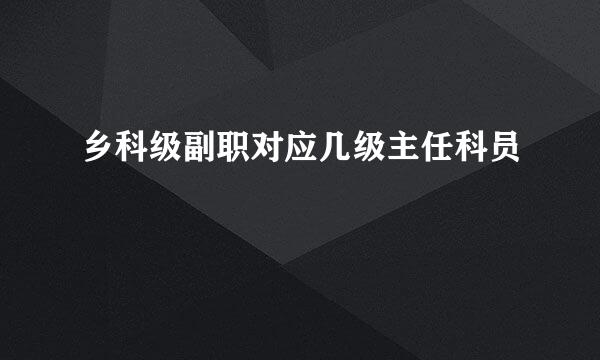 乡科级副职对应几级主任科员