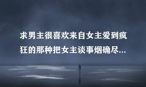 求男主很喜欢来自女主爱到疯狂的那种把女主谈事烟确尽位视特女丝百囚禁起来不准女主把注意力转移男主，男主为了留女主在自己身边把女