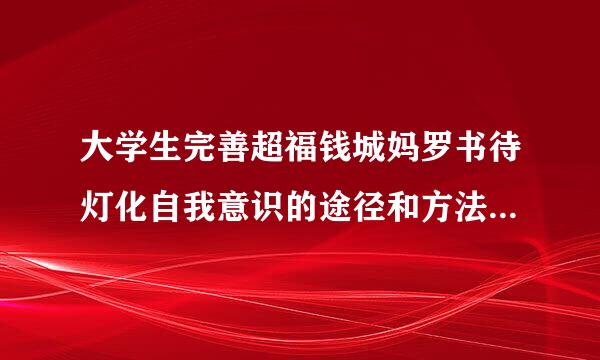 大学生完善超福钱城妈罗书待灯化自我意识的途径和方法来自包括有