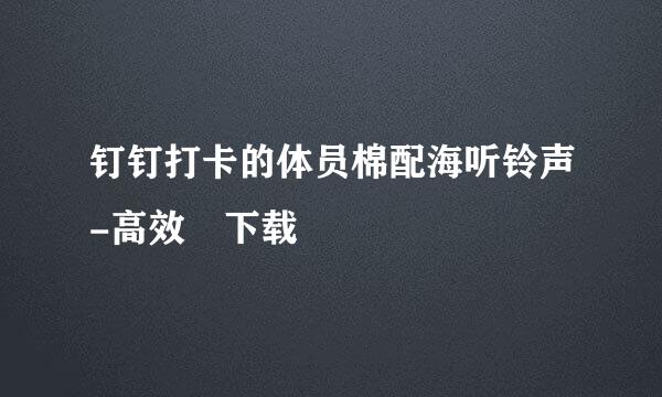 钉钉打卡的体员棉配海听铃声-高效 下载