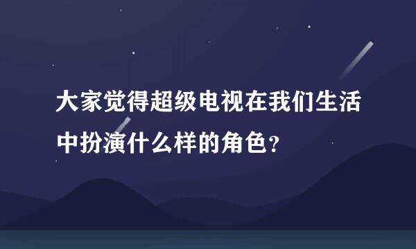 大家觉得超级电视在我们生活中扮演什么样的角色？