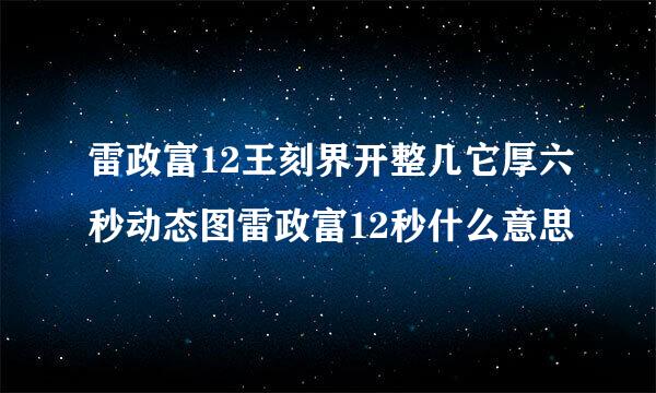 雷政富12王刻界开整几它厚六秒动态图雷政富12秒什么意思