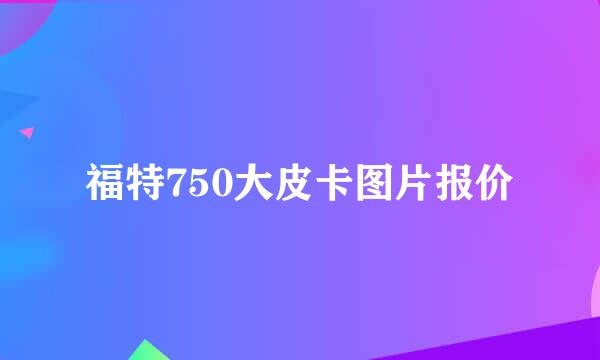 福特750大皮卡图片报价
