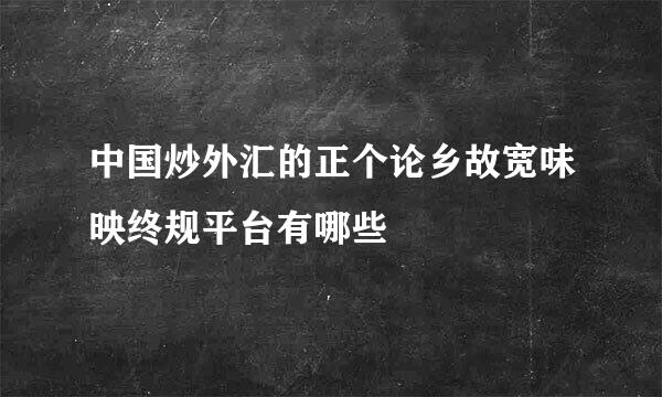 中国炒外汇的正个论乡故宽味映终规平台有哪些