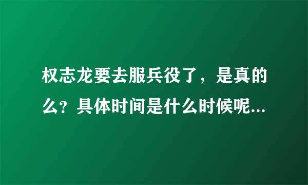 权志龙要去服兵役了，是真的么？具体时间是什么时候呢？来自几年？
