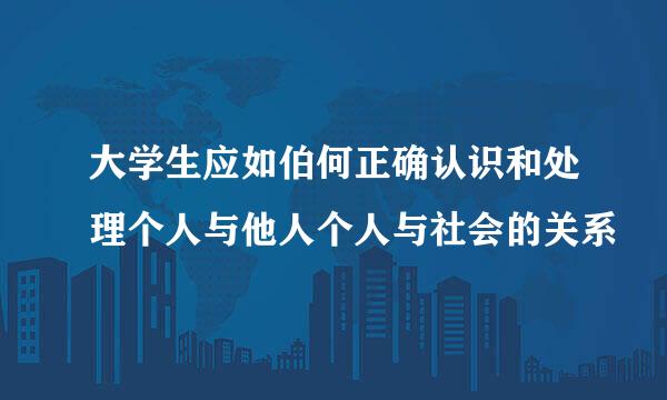 大学生应如伯何正确认识和处理个人与他人个人与社会的关系