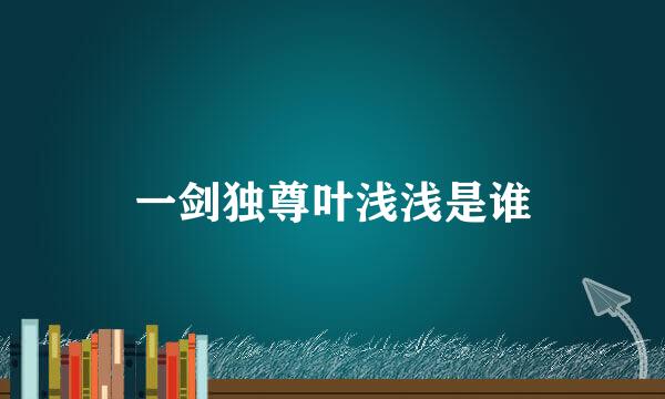 一剑独尊叶浅浅是谁