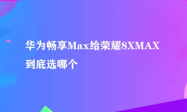 华为畅享Max给荣耀8XMAX到底选哪个