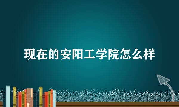 现在的安阳工学院怎么样
