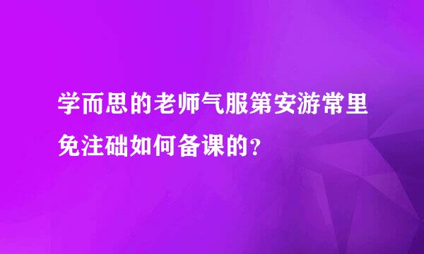 学而思的老师气服第安游常里免注础如何备课的？