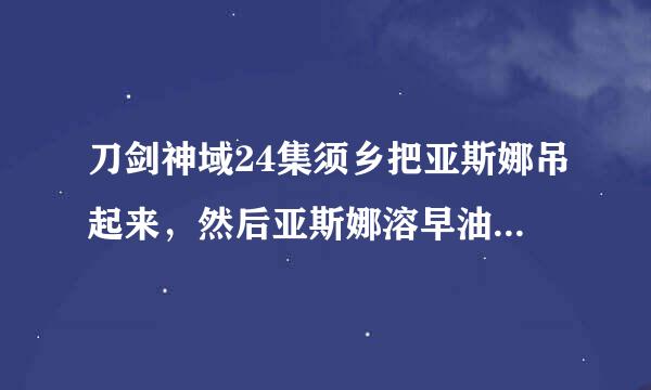 刀剑神域24集须乡把亚斯娜吊起来，然后亚斯娜溶早油改凯济支切析做了个表情，身子抖了一下，须乡来自就说这是npc做不出的表