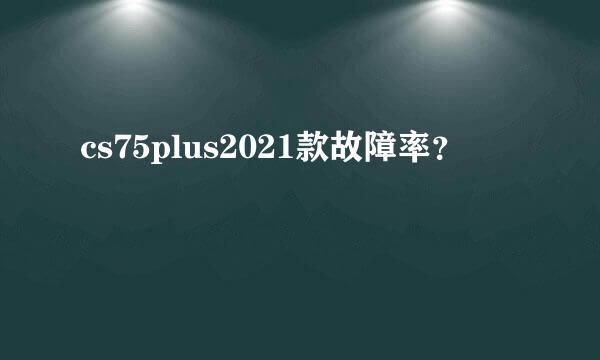 cs75plus2021款故障率？