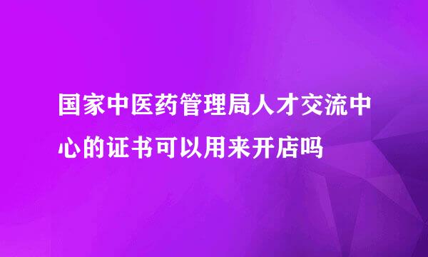 国家中医药管理局人才交流中心的证书可以用来开店吗