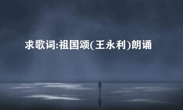 求歌词:祖国颂(王永利)朗诵