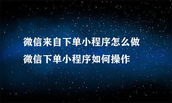 微信来自下单小程序怎么做 微信下单小程序如何操作
