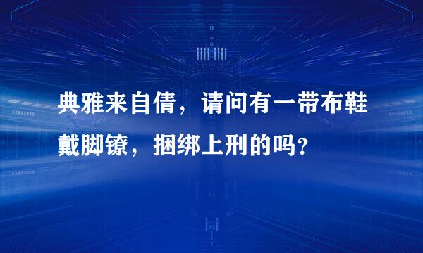 典雅来自倩，请问有一带布鞋戴脚镣，捆绑上刑的吗？