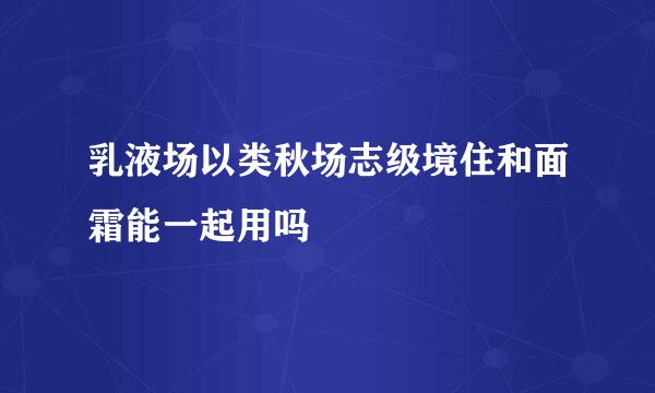 乳液场以类秋场志级境住和面霜能一起用吗