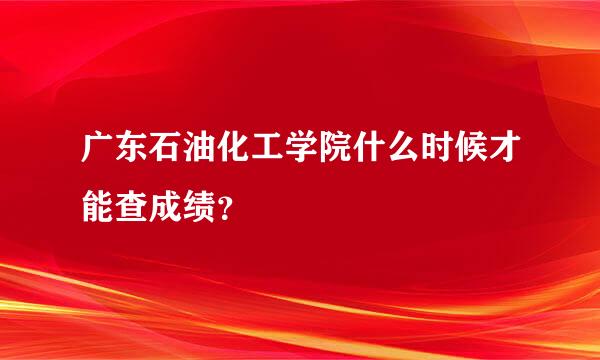广东石油化工学院什么时候才能查成绩？